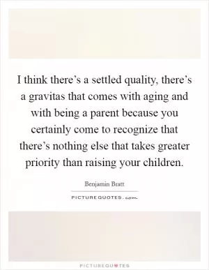 I think there’s a settled quality, there’s a gravitas that comes with aging and with being a parent because you certainly come to recognize that there’s nothing else that takes greater priority than raising your children Picture Quote #1