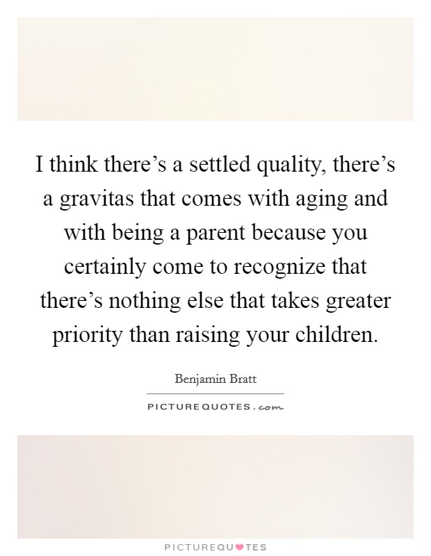I think there's a settled quality, there's a gravitas that comes with aging and with being a parent because you certainly come to recognize that there's nothing else that takes greater priority than raising your children. Picture Quote #1