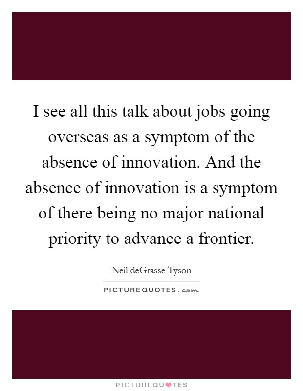 I see all this talk about jobs going overseas as a symptom of the absence of innovation. And the absence of innovation is a symptom of there being no major national priority to advance a frontier. Picture Quote #1