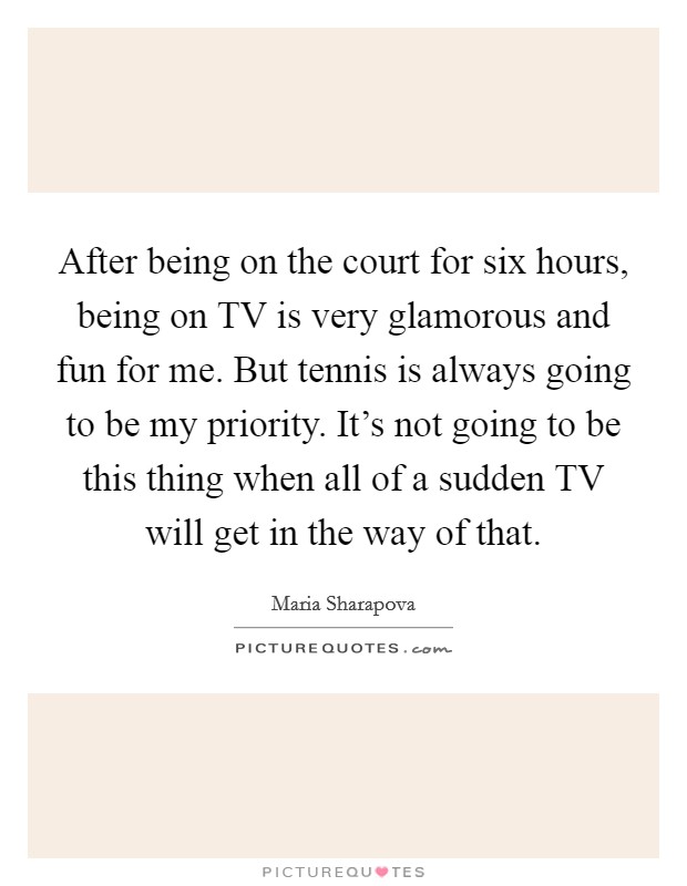 After being on the court for six hours, being on TV is very glamorous and fun for me. But tennis is always going to be my priority. It's not going to be this thing when all of a sudden TV will get in the way of that. Picture Quote #1