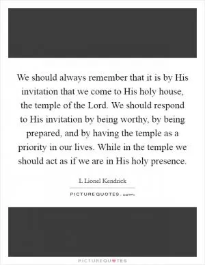 We should always remember that it is by His invitation that we come to His holy house, the temple of the Lord. We should respond to His invitation by being worthy, by being prepared, and by having the temple as a priority in our lives. While in the temple we should act as if we are in His holy presence Picture Quote #1