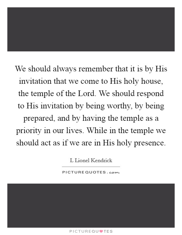 We should always remember that it is by His invitation that we come to His holy house, the temple of the Lord. We should respond to His invitation by being worthy, by being prepared, and by having the temple as a priority in our lives. While in the temple we should act as if we are in His holy presence. Picture Quote #1