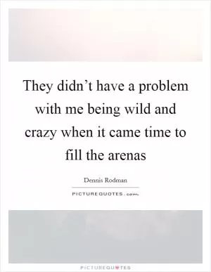 They didn’t have a problem with me being wild and crazy when it came time to fill the arenas Picture Quote #1