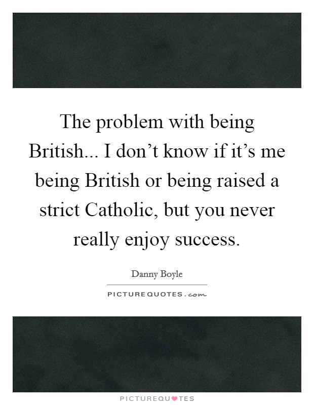 The problem with being British... I don't know if it's me being British or being raised a strict Catholic, but you never really enjoy success. Picture Quote #1