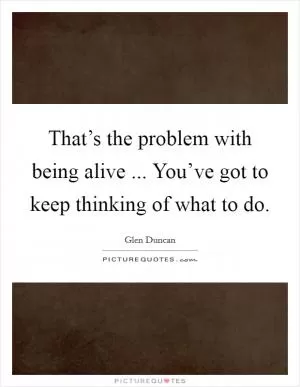 That’s the problem with being alive ... You’ve got to keep thinking of what to do Picture Quote #1