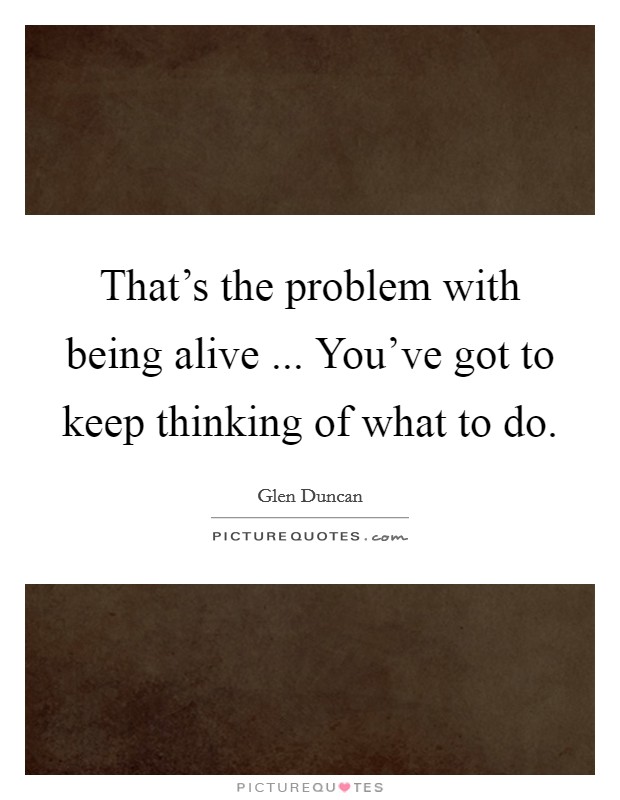That's the problem with being alive ... You've got to keep thinking of what to do. Picture Quote #1