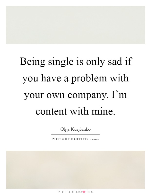 Being single is only sad if you have a problem with your own company. I'm content with mine. Picture Quote #1