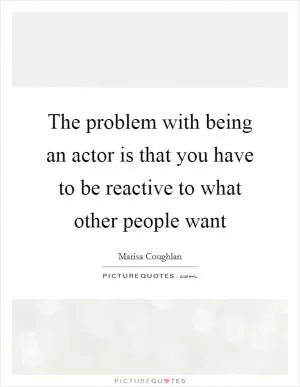 The problem with being an actor is that you have to be reactive to what other people want Picture Quote #1