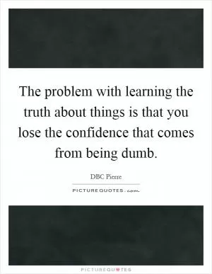 The problem with learning the truth about things is that you lose the confidence that comes from being dumb Picture Quote #1