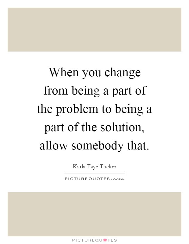 When you change from being a part of the problem to being a part of the solution, allow somebody that. Picture Quote #1