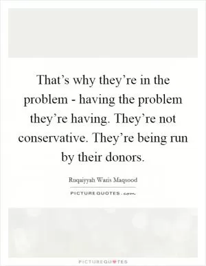 That’s why they’re in the problem - having the problem they’re having. They’re not conservative. They’re being run by their donors Picture Quote #1