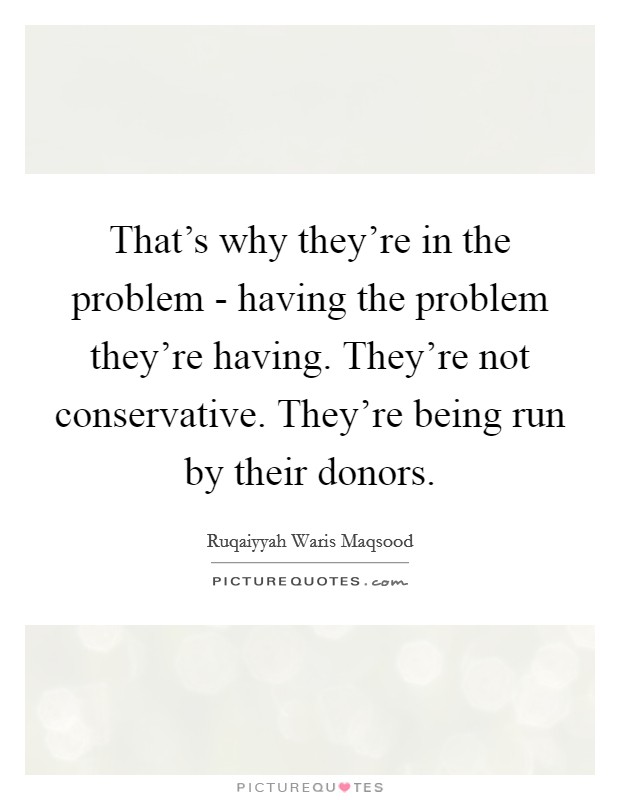 That's why they're in the problem - having the problem they're having. They're not conservative. They're being run by their donors. Picture Quote #1