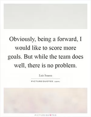 Obviously, being a forward, I would like to score more goals. But while the team does well, there is no problem Picture Quote #1