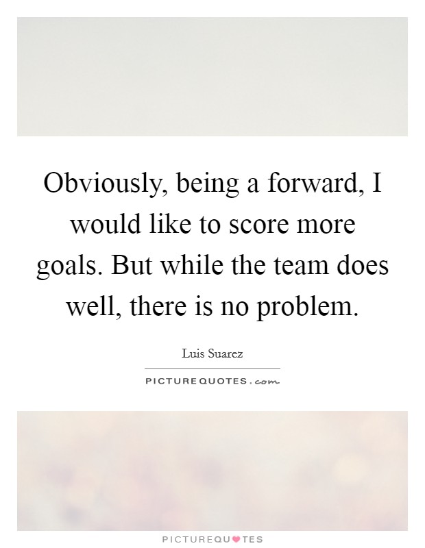 Obviously, being a forward, I would like to score more goals. But while the team does well, there is no problem. Picture Quote #1