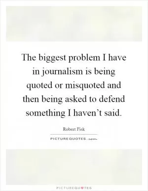 The biggest problem I have in journalism is being quoted or misquoted and then being asked to defend something I haven’t said Picture Quote #1