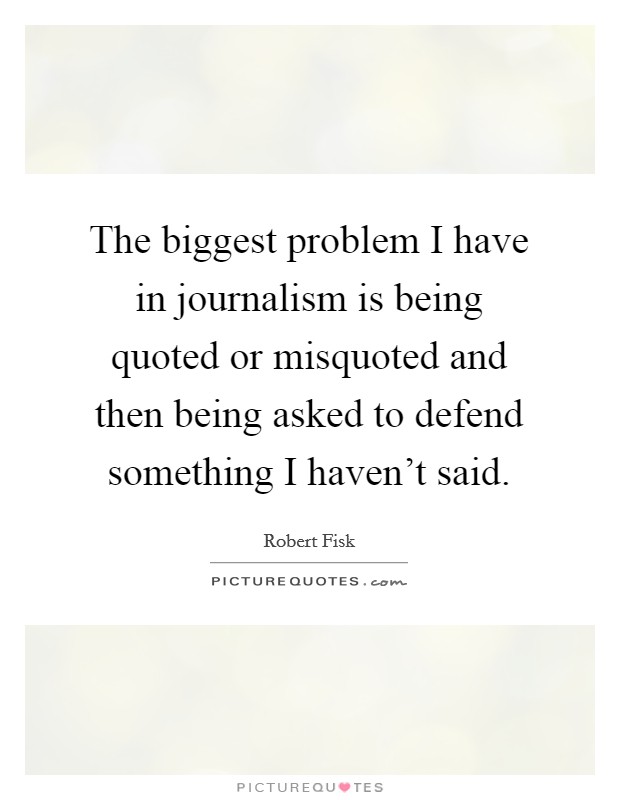 The biggest problem I have in journalism is being quoted or misquoted and then being asked to defend something I haven't said. Picture Quote #1
