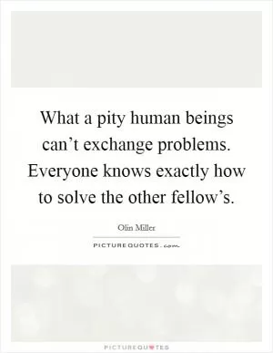 What a pity human beings can’t exchange problems. Everyone knows exactly how to solve the other fellow’s Picture Quote #1
