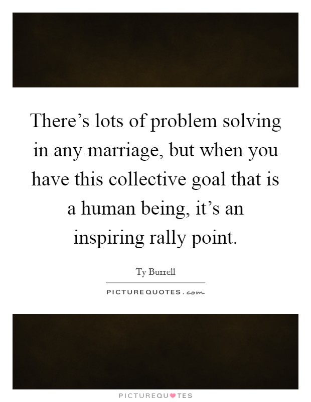There's lots of problem solving in any marriage, but when you have this collective goal that is a human being, it's an inspiring rally point. Picture Quote #1