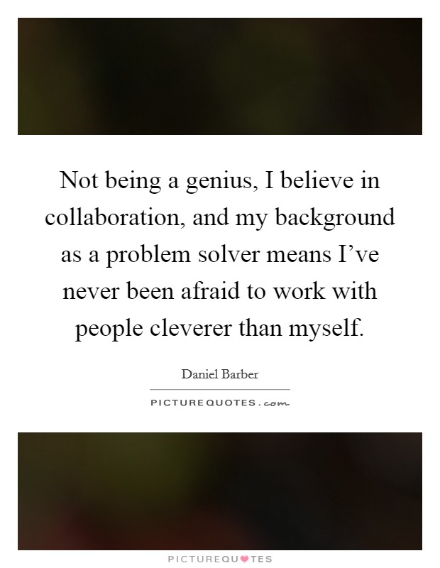 Not being a genius, I believe in collaboration, and my background as a problem solver means I've never been afraid to work with people cleverer than myself. Picture Quote #1