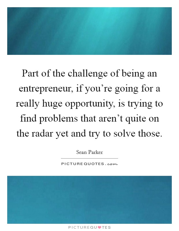 Part of the challenge of being an entrepreneur, if you're going for a really huge opportunity, is trying to find problems that aren't quite on the radar yet and try to solve those. Picture Quote #1