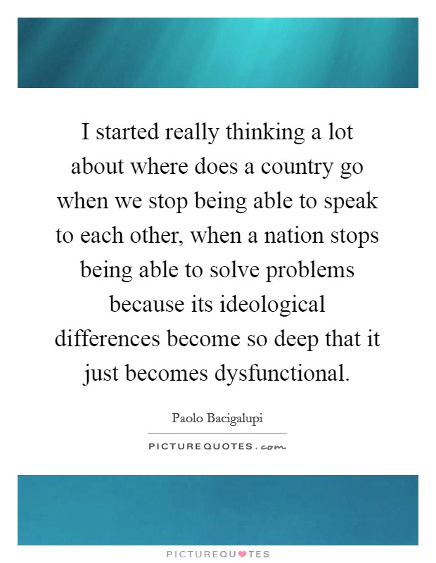 I started really thinking a lot about where does a country go when we stop being able to speak to each other, when a nation stops being able to solve problems because its ideological differences become so deep that it just becomes dysfunctional. Picture Quote #1