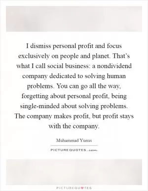 I dismiss personal profit and focus exclusively on people and planet. That’s what I call social business: a nondividend company dedicated to solving human problems. You can go all the way, forgetting about personal profit, being single-minded about solving problems. The company makes profit, but profit stays with the company Picture Quote #1