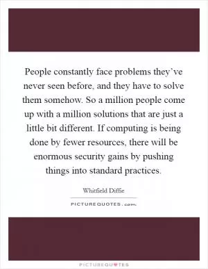 People constantly face problems they’ve never seen before, and they have to solve them somehow. So a million people come up with a million solutions that are just a little bit different. If computing is being done by fewer resources, there will be enormous security gains by pushing things into standard practices Picture Quote #1