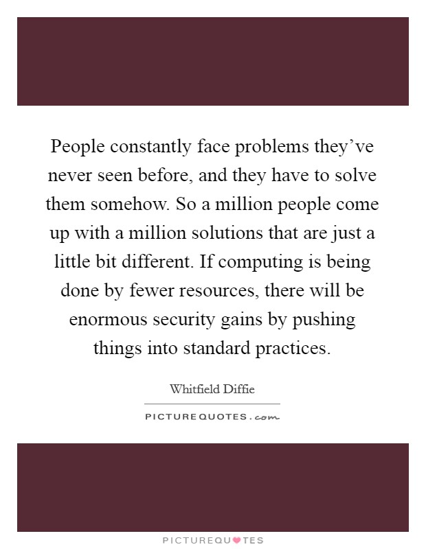 People constantly face problems they've never seen before, and they have to solve them somehow. So a million people come up with a million solutions that are just a little bit different. If computing is being done by fewer resources, there will be enormous security gains by pushing things into standard practices. Picture Quote #1