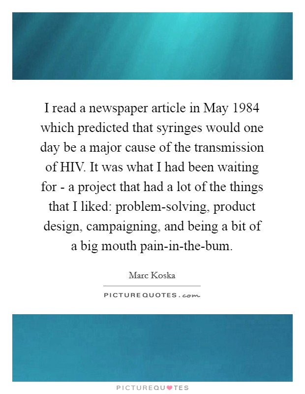 I read a newspaper article in May 1984 which predicted that syringes would one day be a major cause of the transmission of HIV. It was what I had been waiting for - a project that had a lot of the things that I liked: problem-solving, product design, campaigning, and being a bit of a big mouth pain-in-the-bum. Picture Quote #1