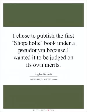 I chose to publish the first ‘Shopaholic’ book under a pseudonym because I wanted it to be judged on its own merits Picture Quote #1