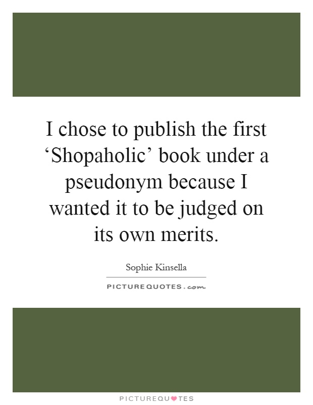 I chose to publish the first ‘Shopaholic' book under a pseudonym because I wanted it to be judged on its own merits Picture Quote #1