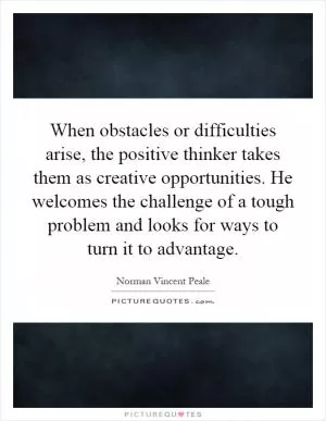 When obstacles or difficulties arise, the positive thinker takes them as creative opportunities. He welcomes the challenge of a tough problem and looks for ways to turn it to advantage Picture Quote #1