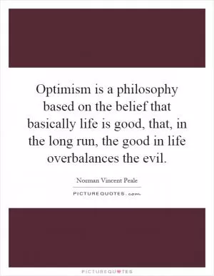 Optimism is a philosophy based on the belief that basically life is good, that, in the long run, the good in life overbalances the evil Picture Quote #1