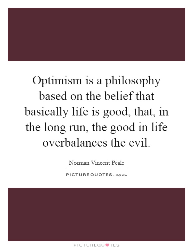 Optimism is a philosophy based on the belief that basically life is good, that, in the long run, the good in life overbalances the evil Picture Quote #1