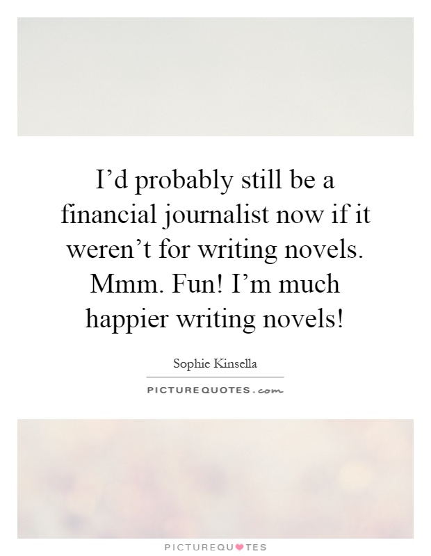 I'd probably still be a financial journalist now if it weren't for writing novels. Mmm. Fun! I'm much happier writing novels! Picture Quote #1