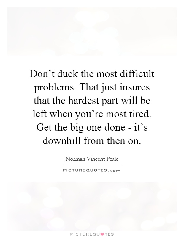 Don't duck the most difficult problems. That just insures that the hardest part will be left when you're most tired. Get the big one done - it's downhill from then on Picture Quote #1