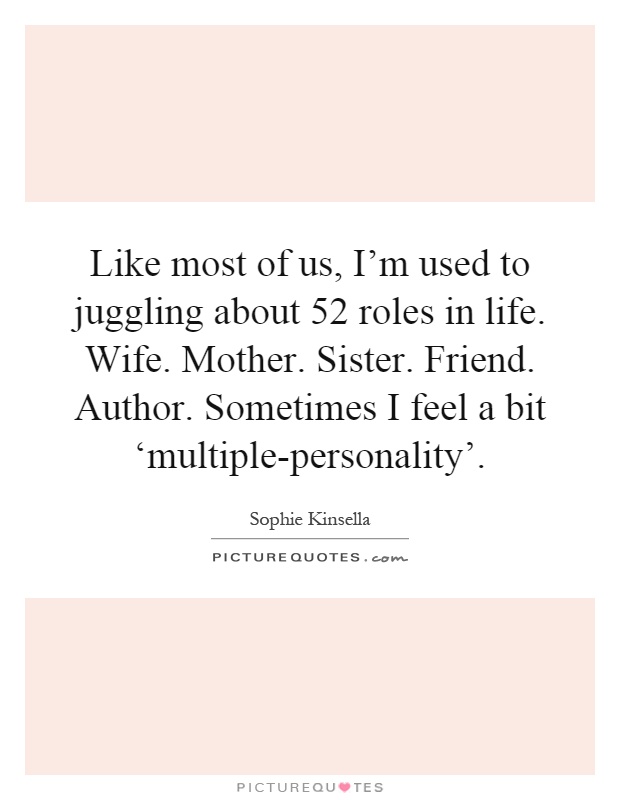 Like most of us, I'm used to juggling about 52 roles in life. Wife. Mother. Sister. Friend. Author. Sometimes I feel a bit ‘multiple-personality' Picture Quote #1