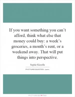 If you want something you can’t afford, think what else that money could buy: a week’s groceries, a month’s rent, or a weekend away. That will put things into perspective Picture Quote #1