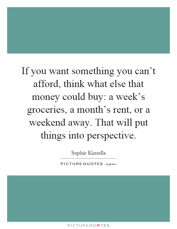 If you want something you can't afford, think what else that money could buy: a week's groceries, a month's rent, or a weekend away. That will put things into perspective Picture Quote #1