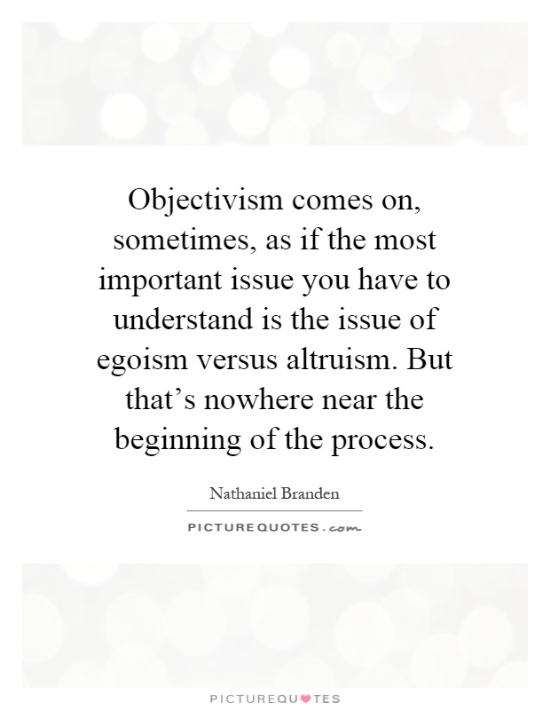Objectivism comes on, sometimes, as if the most important issue you have to understand is the issue of egoism versus altruism. But that's nowhere near the beginning of the process Picture Quote #1