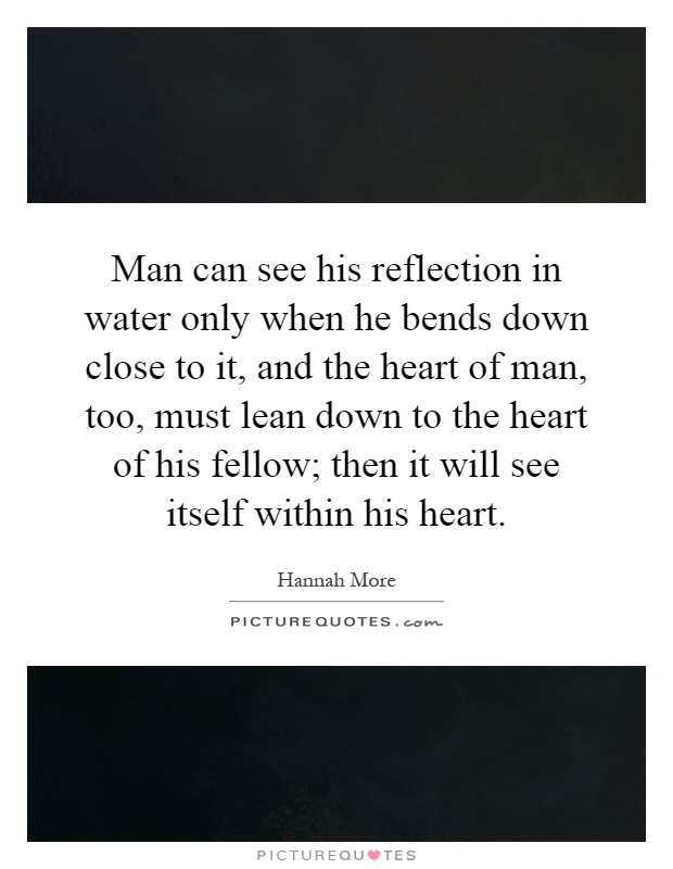 Man can see his reflection in water only when he bends down close to it, and the heart of man, too, must lean down to the heart of his fellow; then it will see itself within his heart Picture Quote #1