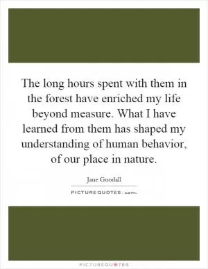 The long hours spent with them in the forest have enriched my life beyond measure. What I have learned from them has shaped my understanding of human behavior, of our place in nature Picture Quote #1