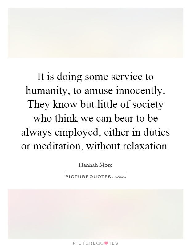It is doing some service to humanity, to amuse innocently. They know but little of society who think we can bear to be always employed, either in duties or meditation, without relaxation Picture Quote #1