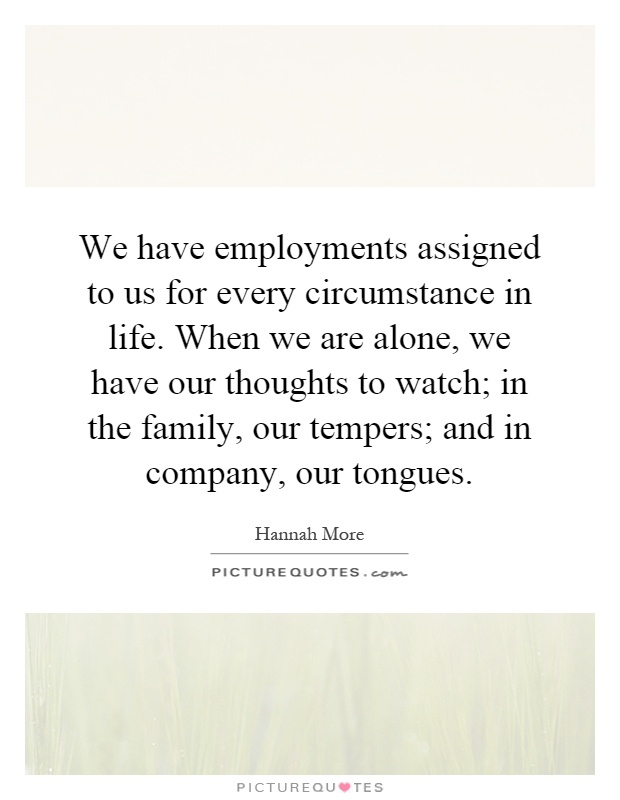 We have employments assigned to us for every circumstance in life. When we are alone, we have our thoughts to watch; in the family, our tempers; and in company, our tongues Picture Quote #1