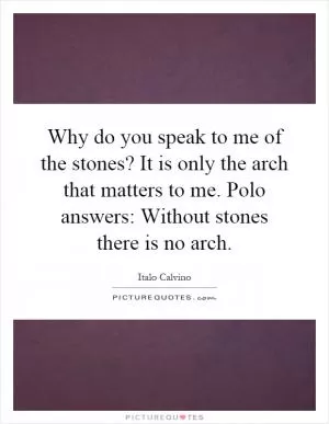 Why do you speak to me of the stones? It is only the arch that matters to me. Polo answers: Without stones there is no arch Picture Quote #1