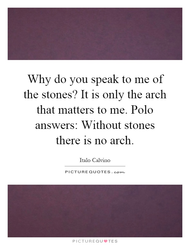 Why do you speak to me of the stones? It is only the arch that matters to me. Polo answers: Without stones there is no arch Picture Quote #1