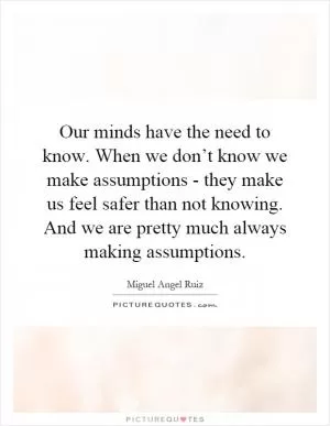 Our minds have the need to know. When we don’t know we make assumptions - they make us feel safer than not knowing. And we are pretty much always making assumptions Picture Quote #1