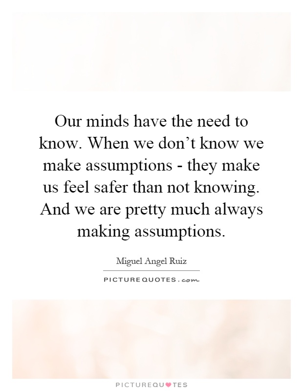 Our minds have the need to know. When we don't know we make assumptions - they make us feel safer than not knowing. And we are pretty much always making assumptions Picture Quote #1