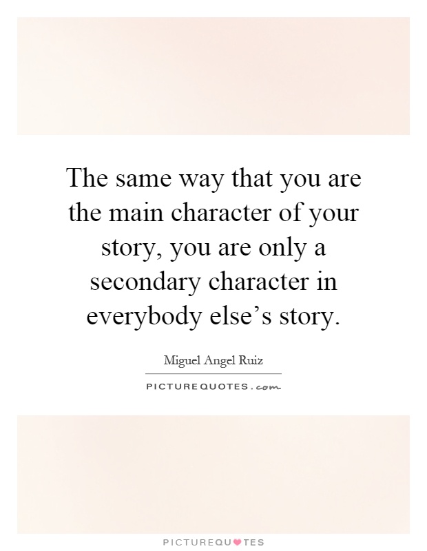 The same way that you are the main character of your story, you are only a secondary character in everybody else's story Picture Quote #1