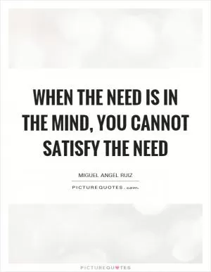 When the need is in the mind, you cannot satisfy the need Picture Quote #1